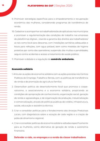 14
9.	Promover estratégias específicas para o empoderamento e recuperação
econômica das mulheres, considerando programas de transferência de
renda;
10. Cadastrar e acompanhar os trabalhadores/as de aplicativos nos municípios
e promover a regulamentação das condições de trabalho nas empresas
de plataformas digitais , visando a garantia dos direitos aos trabalhadores/
as tais como local para descanso, com instalações sanitárias adequadas e
locais para refeições, com água potável, bem como medidas de higiene
protetiva por conta das operadoras; suspensão das multas e penalidades;
seguro contra acidentes e acesso a tratamento de saúde público;
11.	Promover o debate e a regulação do comércio ambulante.
Economia solidária
1. Articular as ações de economia solidária com as ações previstas nos Centros
Públicos de Emprego, Trabalho e Renda, com as políticas de transferência
de renda e de promoção da agricultura familiar;
2. Desenvolver política de desenvolvimento local que promova o coope-
rativismo, o associativismo e a economia solidária, propiciando as
condições de apropriação de conhecimento, organização social, geração
de renda e agroecologia, e de organização da produção, industrialização
e comercialização, através de políticas públicas de crédito, infraestrutura,
saúde, educação e assistência técnica;
3. Criar e consolidar políticas para o fortalecimento dos Arranjos Produtivos
Locais, com diagnósticos sobre a vocação de cada região e a criação de
polos de dinamismo regional;
4.	Criar e consolidar políticas de economia solidária voltadas especificamente
para as mulheres, como alternativa de geração de renda e autonomia
financeira.
 