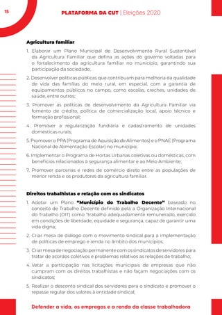 15
Agricultura familiar
1. Elaborar um Plano Municipal de Desenvolvimento Rural Sustentável
da Agricultura Familiar que defina as ações do governo voltadas para
o fortalecimento da agricultura familiar no município, garantindo sua
participação da sociedade;
2. Desenvolver políticas públicas que contribuam para melhoria da qualidade
de vida das famílias do meio rural, em especial, com a garantia de
equipamentos públicos no campo, como escolas, creches, unidades de
saúde, entre outros;
3. Promover as políticas de desenvolvimento da Agricultura Familiar via
fomento de crédito, política de comercialização local, apoio técnico e
formação profissional;
4. Promover a regularização fundiária e cadastramento de unidades
domésticas rurais;
5. Promover o PPA (Programa de Aquisição de Alimentos) e o PNAE (Programa
Nacional de Alimentação Escolar) no município;
6. Implementar o Programa de Hortas Urbanas coletivas ou domésticas, com
benefícios relacionados à segurança alimentar e ao Meio Ambiente;
7. Promover parcerias e redes de comércio direto entre as populações de
menor renda e os produtores da agricultura familiar.
Direitos trabalhistas e relação com os sindicatos
1.	Adotar um Plano “Município do Trabalho Decente” baseado no
conceito de Trabalho Decente definido pela a Organização Internacional
do Trabalho (OIT) como “trabalho adequadamente remunerado, exercido
em condições de liberdade, equidade e segurança, capaz de garantir uma
vida digna;
2.	Criar mesa de diálogo com o movimento sindical para a implementação
de políticas de emprego e renda no âmbito dos municípios;
3.	 Criar mesa de negociação permanente com os sindicatos de servidores para
tratar de acordos coletivos e problemas relativos as relações de trabalho;
4.	Vetar a participação nas licitações municipais de empresas que não
cumpram com os direitos trabalhistas e não façam negociações com os
sindicatos;
5.	Realizar o desconto sindical dos servidores para o sindicato e promover o
repasse regular dos valores à entidade sindical;
 