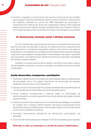 16
6.	Garantir o respeito e cumprimento das normas internacionais do trabalho
que integram a Declaração Relativa aos Princípios e Direitos Fundamentais
do Trabalho, adotada em junho de 1998: liberdade de associação e
reconhecimento efetivo do direito de negociação coletiva, eliminação de
todas as formas de trabalho forçado, abolição efetiva do trabalho infantil e
eliminaçãodetodasasformasdediscriminaçãonoempregoenaocupação.
III. Democracia, inclusão social e direitos humanos
ACUTcompreendeoregimedemocráticoparamuitoalémdoimportante
exercício do voto nas eleições. É preciso um esforço contínuo e permanente
para descontruir o imaginário da gestão pública como terreno de políticos
profissionais. Uma gestão só é verdadeiramente democrática quando dialoga
e garante a participação da população na formulação, execução e avaliação
das suas ações. Uma democracia substantiva promove e garante a igualdade
de direitos e oportunidades.
Gestões municipais democráticas devem, portanto, atuar para superar
desigualdades, promover a inclusão e proteger os direitos humanos de toda
a população.
Gestão democrática, transparente e participativa
1.	 Promover a governança municipal com participação social. A participação
da sociedade civil é um passo importante na construção de projetos
públicos e deve ter foco na transparência;
2.	 Aprovar artigo na Constituição Municipal estabelecendo a possibilidade de
iniciativa popular de referendos acerca de questões locais;
3.	Tornar públicas, transparentes e abertas todas as informações da
administração municipal, especialmente os indicadores da cidade e dados
orçamentários;
4.	Instituir Ouvidoria Municipal como um canal direto de diálogo do cidadãoe
da cidadã, com o Estado, dando sentido individual à participação social
possibilitando aos cidadãos buscar informações, avaliar, criticar e aprimorar
os serviços e as políticas públicas;
5.	Promover instrumentos eletrônicos de democracia participativa nas
decisões;
6.	 Criar Conselhos Populares para dialogar e indicar prioridades para a gestão.
 