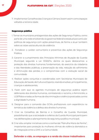 17
7.	 Implementar Conselhos das Crianças e Câmara Jovem assim como espaços
voltados a terceira idade.
Segurança pública
1. Tornar os municípios protagonistas das ações de Segurança Pública, como
parte de uma rede envolvendo os governos federal e estadual para articular
políticas de segurança com ações preventivas, de forma a atuar também
sobre as raízes socioculturais da violência.
2. Fortalecer o caráter comunitário e preventivo das ações de Segurança
Pública;
3. Garantir o cumprimento dos Princípios Mínimos de Atuação da Guarda
Municipal, segundo a Lei 13.022/14, dentre os quais destacamos: a
proteção dos direitos humanos fundamentais, do exercício da cidadania
e das liberdades públicas; a preservação da vida, redução do sofrimento
e diminuição das perdas; e o compromisso com a evolução social da
comunidade.
4. Realizar ações conjuntas e coordenadas com Secretarias Municipais de
Educação, de Saúde, de Cultura e Esporte, visando envolver, principalmente,
crianças e adolescentes;
5. Fazer com que os agentes municipais de segurança pública sejam
defensores dos direitos humanos, combatendo o racismo, o feminicídio, a
LGBTfobia e todas as formas de discriminação e violência praticadas contra
a dignidade humana;
6. Designar para o comando das GCMs profissionais com experiência na
temática da violência e defesa dos direitos humanos;
7. Criar os Conselhos de Bairros e o Conselho da Guarda Municipal,
possibilitando que a sociedade e o efetivo da Guarda Municipal participem
nas deliberações e planejamento da segurança pública municipal;
8. Criar e/ou ampliar iniciativas como a conhecida “Patrulha Maria da Penha”,
importantes para proteção às mulheres vítimas de violência doméstica e
de integração entre a GMC e a Comunidade.
 