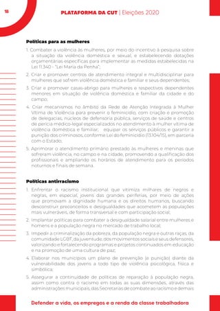 18
Políticas para as mulheres
1. Combater a violência às mulheres, por meio do incentivo à pesquisa sobre
a situação da violência doméstica e sexual, e estabelecendo dotações
orçamentárias específicas para implementar as medidas estabelecidas na
Lei 11.340 - “Lei Maria da Penha”;
2. Criar e promover centros de atendimento integral e multidisciplinar para
mulheres que sofrem violência doméstica e familiar e seus dependentes;
3. Criar e promover casas-abrigo para mulheres e respectivos dependentes
menores em situação de violência doméstica e familiar da cidade e do
campo;
4. Criar mecanismos no âmbito da Rede de Atenção Integrada à Mulher
Vítima de Violência para prevenir o feminicídio, com criação e promoção
de delegacias, núcleos de defensoria pública, serviços de saúde e centros
de perícia médico-legal especializados no atendimento à mulher vítima de
violência doméstica e familiar; equipar os serviços públicos e garantir a
punição dos criminosos, conforme Lei do feminicídio (13.104/15), em parceria
com o Estado;
5. Aprimorar o atendimento primário prestado às mulheres e meninas que
sofreram violência, no campo e na cidade, promovendo a qualificação dos
profissionais e ampliando os horários de atendimento para os períodos
noturnos e finais de semana.
Políticas antirracismo
1.	Enfrentar o racismo institucional que vitimiza milhares de negros e
negras, em especial, jovens das grandes periferias, por meio de ações
que promovam a dignidade humana e os direitos humanos, buscando
desconstruir preconceitos e desigualdades que acometem as populações
mais vulneráveis, de forma transversal e com participação social;
2.	 Implantar políticas para combater a desigualdade salarial entre mulheres e
homens e a população negra no mercado de trabalho local;
3.	 Impedir a criminalização da pobreza, da população negra e outras raças, da
comunidade LGBT, da juventude, dos movimentos sociais e seus defensores,
valorizando e fortalecendo programas e projetos continuados em educação
e na promoção de uma cultura de paz;
4.	Elaborar nos municípios um plano de prevenção (e punição) diante da
vulnerabilidade dos jovens a todo tipo de violência psicológica, física e
simbólica;
5.	Assegurar a continuidade de políticas de reparação à população negra,
assim como contra o racismo em todas as suas dimensões, através das
administraçõesmunicipais,dasSecretariasdecombateaoracismoedemais
 