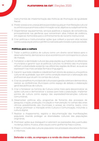 19
instrumentos de implementação das Políticas de Promoção da Igualdade
Racial;
6.	 Proibiracessoarecursospúblicosparatodaequalquermanifestaçãocultural
ou artística que promova a discriminação racial, objetiva ou subjetivamente;
7.	Disponibilizar equipamentos, serviços públicos e espaços de convivências,
principalmente nas periferias que concentram altos índices de violência,
em especial, homicídios para o enfrentamento do racismo institucional;
8.	Criar políticas e institucionalizar ações que coíbam e punam atos racistas
contra a população preta e periférica realizada pelo Estado e pela sociedade.
Políticas para a cultura
1.	 Tratar a política pública de cultura como um direito social básico para o
desenvolvimento, democracia e ativo econômico em contraponto à cultura
de massas;
2.	Fortalecer a identidade cultural das populações que habitam os diferentes
municípios e garantir que as políticas culturais no âmbito dos municípios
reflitam a diversidade existente nas diferentes regiões do Brasil, as quais se
expressam nas mais variadas formas e linguagens;
3.	 Garantir que todo cidadão e cidadã tenham direito de acesso a uma política
cultural de qualidade, que tem como condição essencial a valorização dos
profissionais que atuam no campo da cultura;
4.	Criar os conselhos municipais de cultura para gestão coletiva e democrática,
realizar as conferências Municipais como espaço de debate e elaboração
geral das políticas de cultura;
5.	Criar e fortalecer os Centros de Cultura como meio para descentralizar as
ações culturais e democratizar o acesso para toda a população; implantar
pontos de cultura como espaço das expressões/intervenções culturais
comunitárias;
6.	Desenvolver políticas e/ou programas de fomento dos processos de
pesquisa, criação, produção, circulação e manutenção no campo das artes
cênicas possibilitando aos munícipes o acesso ao cinema, teatro, circo
e dança; promover a interação entre Cultura e Comunicação, incluindo a
cultura digital;
7.	Realizar o mapeamento, registro e documentação das manifestações
populares visando proteger as diversidades culturais das populações
originárias;
8.	Promover ações que dialoguem e valorizem as expressões das juventudes:
na dança, teatro, música, artes visuais como grafite hip-hop e outros;
9.	Propor a inclusão das culturas populares nos processos educativos formais
e informais.
 