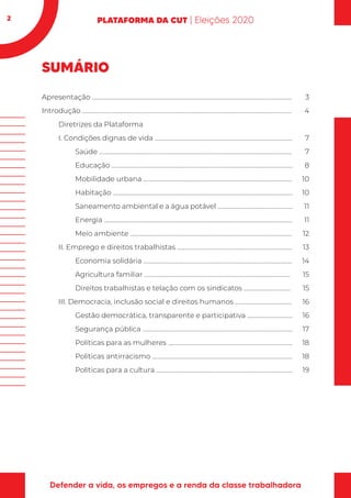 2
SUMÁRIO
Apresentação .............................................................................................................................................
Introdução ....................................................................................................................................................
Diretrizes da Plataforma
I. Condições dignas de vida .................................................................................................
Saúde ........................................................................................................................................
Educação ................................................................................................................................
Mobilidade urbana .........................................................................................................
Habitação ...............................................................................................................................
Saneamento ambiental e a água potável .....................................................
Energia .....................................................................................................................................
Meio ambiente ..................................................................................................................
II. Emprego e direitos trabalhistas .................................................................................
Economia solidária .........................................................................................................
Agricultura familiar .......................................................................................................
Direitos trabalhistas e telação com os sindicatos .................................
III. Democracia, inclusão social e direitos humanos ........................................
Gestão democrática, transparente e participativa ................................
Segurança pública ..........................................................................................................
Políticas para as mulheres ........................................................................................
Políticas antirracismo ...................................................................................................
Políticas para a cultura ................................................................................................
3
4
7
7
8
10
10
11
11
12
13
14
15
15
16
16
17
18
18
19
 
