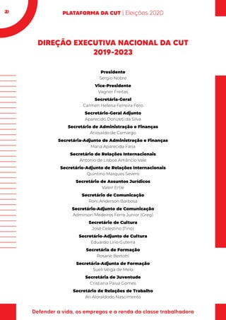 20
DIREÇÃO EXECUTIVA NACIONAL DA CUT
2019-2023
Presidente
Sergio Nobre
Vice-Presidente
Vagner Freitas
Secretária-Geral
Carmen Helena Ferreira Foro
Secretário-Geral Adjunto
Aparecido Donizeti da Silva
Secretário de Administração e Finanças
Ariovaldo de Camargo
Secretária-Adjunto de Administração e Finanças
Maria Aparecida Faria
Secretário de Relações Internacionais
Antonio de Lisboa Amâncio Vale
Secretário-Adjunto de Relações Internacionais
Quintino Marques Severo
Secretário de Assuntos Jurídicos
Valeir Ertle
Secretário de Comunicação
Roni Anderson Barbosa
Secretário-Adjunto de Comunicação
Admirson Medeiros Ferro Junior (Greg)
Secretário de Cultura
José Celestino (Tino)
Secretário-Adjunto de Cultura
Eduardo Lírio Guterra
Secretária de Formação
Rosane Bertotti
Secretária-Adjunta de Formação
Sueli Veiga de Melo
Secretária de Juventude
Cristiana Paiva Gomes
Secretário de Relações de Trabalho
Ari Aloraldodo Nascimento
 