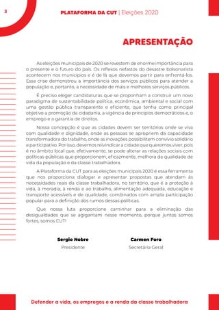 3
APRESENTAÇÃO
As eleições municipais de 2020 se revestem de enorme importância para
o presente e o futuro do país. Os reflexos nefastos do desastre bolsonarista
acontecem nos municípios e é de lá que devemos partir para enfrentá-los.
Essa crise demonstrou a importância dos serviços públicos para atender a
população e, portanto, a necessidade de mais e melhores serviços públicos.
É preciso eleger candidaturas que se proponham a construir um novo
paradigma de sustentabilidade política, econômica, ambiental e social com
uma gestão pública transparente e eficiente, que tenha como principal
objetivo a promoção da cidadania, a vigência de princípios democráticos e, o
emprego e a garantia de direitos.
Nossa concepção é que as cidades devem ser territórios onde se viva
com qualidade e dignidade, onde as pessoas se apropriem da capacidade
transformadora do trabalho, onde as inovações possibilitem convívio solidário
e participativo. Por isso, devemos reivindicar a cidade que queremos viver, pois
é no âmbito local que, efetivamente, se pode alterar as relações sociais com
políticas públicas que proporcionem, eficazmente, melhora da qualidade de
vida da população e da classe trabalhadora.
A Plataforma da CUT para as eleições municipais 2020 é essa ferramenta
que nos proporciona dialogar e apresentar propostas que atendam às
necessidades reais da classe trabalhadora, no território, que é a proteção à
vida, à moradia, à renda e ao trabalho, alimentação adequada, educação e
transporte acessíveis e de qualidade, combinados com ampla participação
popular para a definição dos rumos dessas políticas.
Que nossa luta proporcione caminhar para a eliminação das
desigualdades que se agigantam nesse momento, porque juntos somos
fortes, somos CUT!
Sergio Nobre Carmen Foro
Presidente Secretária Geral
 
