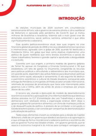 4
INTRODUÇÃO
As eleições municipais de 2020 ocorrem em circunstâncias
extremamente difíceis, sob o governo de extrema direita e ultra neoliberal
de Bolsonaro e agravada pela pandemia do Covid-19, que já matou
milhares de brasileiros e brasileiras. Vivemos sob a mais grave crise de
dimensões econômica, social, política, sanitária, ambiental e que afeta
significativamente a soberania.
Esse quadro político-econômico atual, teve suas origens na crise
financeira global do período de 2008 e nos seus desdobramentos nacionais
e internacionais, agravado com o golpe de 2016, quando foi destituída a
Presidenta Dilma. Um golpe que teve como objetivo implementar uma
política de ajuste neoliberal, que retira direitos econômicos e sociais da
classe trabalhadora, favorece o grande capital e aprofunda a desigualdade
e a exclusão.
Coerente com sua origem, a primeira medida do governo golpista
de Temer foi aprovar no Congresso a Emenda Constitucional n. 95 que
estabeleceu um teto de gastos no Orçamento, congelando os recursos
para políticas públicas e dificultando a sobrevivência dos municípios que,
em grande parte, dependem das verbas federais para desenvolver políticas
básicas como saúde, educação e saneamento. O ato seguinte foi destruir
o patrimônio econômico e cultural do Estado brasileiro, começando pela
entrega da Petrobras à uma gestão alinhada ao setor privado internacional,
retomada do processo de privatização que havia sido interrompido pelos
governos Lula e Dilma, além da venda de ativos e empresas por preços
abaixo de seu valor.
O terceiro ato, visando a destruição do modelo de desenvolvimento
econômico e social, foi a aprovação de uma reforma trabalhista que destituiu
direitos previstos na CLT (Consolidação das Leis Trabalhistas) e atacou a
democracia com retaliação direta a organização sindical. Além disso o
governo golpista foi conivente e alimentou um clima de incertezas jurídicas
e de desqualificação da política. A pretexto de se combater a corrupção, o
Estado brasileiro passou a ser corroído por campanhas de desmoralização e
judicialização da política.
Todos esses elementos criaram as condições para a eleição do Capitão
Bolsonaro, chefe de um governo que obedece aos bancos e ao agronegócio
e que entrega de forma incondicional a soberania política e econômica do
país ao governo Trump nos Estados Unidos. Um governo genocida, que se
associa à economia marginal e às milícias para conseguir vantagens para
 