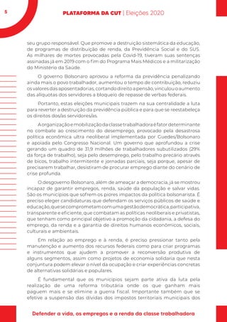 5
seu grupo responsável. Que promove a destruição sistemática da educação,
de programas de distribuição de renda, da Previdência Social e do SUS.
As milhares de mortes provocadas pela Covid-19, tiveram suas sentenças
assinadas já em 2019 com o fim do Programa Mais Médicos e a militarização
do Ministério da Saúde.
O governo Bolsonaro aprovou a reforma da previdência penalizando
ainda mais o povo trabalhador, aumentou o tempo de contribuição, reduziu
os valores das aposentadorias, cortando direito a pensão, vinculou o aumento
das alíquotas dos servidores a bloqueio de repasse de verbas federais.
Portanto, estas eleições municipais trazem na sua centralidade a luta
para reverter a destruição da previdência pública e para que se reestabeleça
os direitos dos/as servidores/as.
Aorganizaçãoemobilizaçãodaclassetrabalhadoraéfatordeterminante
no combate ao crescimento do desemprego, provocado pela desastrosa
política econômica ultra neoliberal implementada por Guedes/Bolsonaro
e apoiada pelo Congresso Nacional. Um governo que aprofundou a crise
gerando um quadro de 31,9 milhões de trabalhadores subutilizados (29%
da força de trabalho), seja pelo desemprego, pelo trabalho precário através
de bicos, trabalho intermitente e jornadas parciais, seja porque, apesar de
precisarem trabalhar, desistiram de procurar emprego diante do cenário de
crise profunda.
O desgoverno Bolsonaro, além de ameaçar a democracia, já se mostrou
incapaz de garantir empregos, renda, saúde da população e salvar vidas.
São os municípios que sofrem os piores impactos da política bolsonarista. É
preciso eleger candidaturas que defendam os serviços públicos de saúde e
educação,quesecomprometamcomumagestãodemocrática,participativa,
transparente e eficiente, que combatam as políticas neoliberais e privatistas,
que tenham como principal objetivo a promoção da cidadania, a defesa do
emprego, da renda e a garantia de direitos humanos econômicos, sociais,
culturais e ambientais.
Em relação ao emprego e à renda, é preciso pressionar tanto pela
manutenção e aumento dos recursos federais como para criar programas
e instrumentos que ajudem a promover a reconversão produtiva de
alguns segmentos, assim como projetos de economia solidaria que nesta
conjuntura podem elevar o nível da ocupação e criar experiências concretas
de alternativas solidárias e populares.
É fundamental que os municípios sejam parte ativa da luta pela
realização de uma reforma tributária onde os que ganham mais
paguem mais e se elimine a guerra fiscal. Importante também que se
efetive a suspensão das dívidas dos impostos territoriais municipais dos
 
