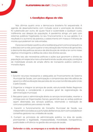 7
I. Condições dignas de vida
Nos últimos quatro anos a democracia brasileira foi sequestrada. A
agenda de desenvolvimento com inclusão social e promoção de direitos
foi substituída por outra, de ajuste fiscal e austeridade a qualquer custo,
indiferente aos desejos da população. A pandemia atinge um país com
sistemas públicos fragilizados no seu financiamento e na sua gestão. E o
resultado é o aumento da pobreza, o adoecimento em massa e milhares de
mortes que poderiam ter sido evitadas.
Éprecisocombaterapolíticaultraneoliberalquetemcomoconsequência
o descaso com a vida, para superar a naturalização das mortes e do genocídio,
o desmonte das políticas sociais e de distribuição de renda e ter como nosso
objetivo intransigente a defesa da vida e dos direitos sociais.
Para isso, são necessárias políticas e ações que garantam o direito da
população, em especial a mais vulnerável à renda, saúde, educação, condições
de mobilidade através de ampla oferta de transporte público coletivo e
moradia digna.
Saúde
1. Garantir recursos necessários e adequados ao financiamento do Sistema
Municipal de Saúde, com participação e compromisso das três esferas de
governo e efetiva elevação das parcelas de recursos transferidas pela União
e pelo Estado;
2. Organizar e integrar os serviços de saúde, estruturando Redes Regionais
de Atenção e considerando o processo geral de regionalização da
administração municipal;
3. Recuperar para a administração direta os serviços terceirizados, reverter a
entrega para as Organizações Sociais; garantindo que as verbas públicas
sejam destinadas aos serviços públicos, retomando a realização de
concursos públicos para acesso na rede.
4. Garantir o funcionamento do Conselho Municipal de Saúde, sua
independênciaetodasassuasfunçõesdeliberativas,bemcomoestabelecer
conselhos gestores nas unidades de saúde;
5. Cumprir os princípios da administração pública na área da saúde,
promovendo a legalidade, impessoalidade, moralidade, transparência,
publicidade e eficiência na gestão dos serviços de saúde;
 