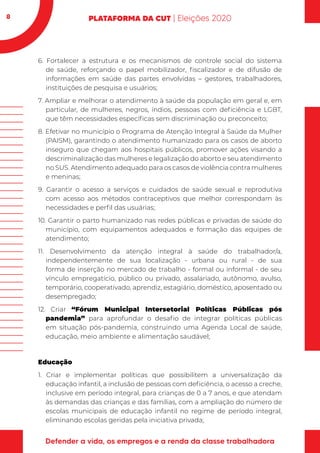 8
6. Fortalecer a estrutura e os mecanismos de controle social do sistema
de saúde, reforçando o papel mobilizador, fiscalizador e de difusão de
informações em saúde das partes envolvidas – gestores, trabalhadores,
instituições de pesquisa e usuários;
7. Ampliar e melhorar o atendimento à saúde da população em geral e, em
particular, de mulheres, negros, índios, pessoas com deficiência e LGBT,
que têm necessidades específicas sem discriminação ou preconceito;
8. Efetivar no município o Programa de Atenção Integral à Saúde da Mulher
(PAISM), garantindo o atendimento humanizado para os casos de aborto
inseguro que chegam aos hospitais públicos, promover ações visando a
descriminalização das mulheres e legalização do aborto e seu atendimento
no SUS. Atendimento adequado para os casos de violência contra mulheres
e meninas;
9. Garantir o acesso a serviços e cuidados de saúde sexual e reprodutiva
com acesso aos métodos contraceptivos que melhor correspondam às
necessidades e perfil das usuárias;
10. Garantir o parto humanizado nas redes públicas e privadas de saúde do
município, com equipamentos adequados e formação das equipes de
atendimento;
11. Desenvolvimento da atenção integral à saúde do trabalhador/a,
independentemente de sua localização - urbana ou rural - de sua
forma de inserção no mercado de trabalho - formal ou informal - de seu
vínculo empregatício, público ou privado, assalariado, autônomo, avulso,
temporário, cooperativado, aprendiz, estagiário, doméstico, aposentado ou
desempregado;
12. Criar “Fórum Municipal Intersetorial Políticas Públicas pós
pandemia” para aprofundar o desafio de integrar políticas públicas
em situação pós-pandemia, construindo uma Agenda Local de saúde,
educação, meio ambiente e alimentação saudável;
Educação
1. Criar e implementar políticas que possibilitem a universalização da
educação infantil, a inclusão de pessoas com deficiência, o acesso a creche,
inclusive em período integral, para crianças de 0 a 7 anos, e que atendam
às demandas das crianças e das famílias, com a ampliação do número de
escolas municipais de educação infantil no regime de período integral,
eliminando escolas geridas pela iniciativa privada;
 