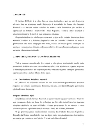 3. PROJETOS


   O Capitulo DeMolay é a esfera base de nossa instituição, e por sua vez desenvolve
diversos tipos de atividades, desde filantropias à arrecadação de fundos. Os Gabinetes
Estaduais e o Nacional devem trabalhar de modo a criar ferramentas para facilitar e
aperfeiçoar os trabalhos desenvolvidos pelos Capítulos. Torna-se então essencial o
discernimento acerca do papel de cada uma dessas entidades.
   Os principais eixos de trabalho propostos neste projeto serão voltados à estruturação do
Gabinete Nacional e o trabalho cooperativo com os Gabinetes Estaduais de modo a
proporcionar uma maior integração entre todos, visando um maior apoio e orientação aos
capítulos e organizações afiliadas, onde nosso objetivo é trazer algumas mudanças no modo
de pensar e fazer nossa instituição.


3.1 MANUTENÇÃO E CONTINUAÇÃO DE PROJETOS


   Toda e qualquer administração deve seguir o principio da continuidade, dando maior
consistência às ideias vitoriosas e trazendo renovação á elas. Mediante ao exposto, propomos
a manutenção/continuação dos seguintes projetos, bem como algumas alterações que visam o
aperfeiçoamento e a melhor difusão destas ideias.


3.1.1 Certificado de Referência Nacional
   O Certificado de Referência Nacional foi uma ideia instituída pelo Gabinete Nacional,
propomos não somente a continuação da mesma, mas uma série de modificações que visam a
otimização desta ferramenta.


Proposta e Plano de Ação
   Entendemos como Referência Nacional, o reconhecimento aqueles Capítulos e Priorados
que conseguem, dentro do leque de atribuições que lhes são obrigatórias e/ou sugeridas,
atingirem equilíbrio em suas atividades, evitando preterimento de um aspecto – como
administração - do capítulo em relação a outros – como, por exemplo, filantropia.
   O que propomos jamais visará diminuir o número de atividades de nossos Capítulos e
Priorados da Ordem, mas alertá-los para que deem maior importância as mais diversas áreas
de atuação que constituem um Capítulo, Priorado ou Gabinete Estadual.

                                                                                         12
 