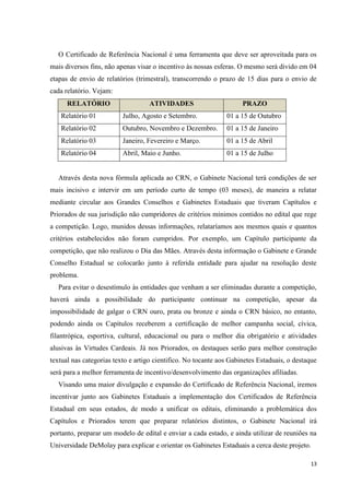 O Certificado de Referência Nacional é uma ferramenta que deve ser aproveitada para os
mais diversos fins, não apenas visar o incentivo às nossas esferas. O mesmo será divido em 04
etapas de envio de relatórios (trimestral), transcorrendo o prazo de 15 dias para o envio de
cada relatório. Vejam:
      RELATÓRIO                    ATIVIDADES                        PRAZO
   Relatório 01           Julho, Agosto e Setembro.            01 a 15 de Outubro
   Relatório 02           Outubro, Novembro e Dezembro.        01 a 15 de Janeiro
   Relatório 03           Janeiro, Fevereiro e Março.          01 a 15 de Abril
   Relatório 04           Abril, Maio e Junho.                 01 a 15 de Julho


  Através desta nova fórmula aplicada ao CRN, o Gabinete Nacional terá condições de ser
mais incisivo e intervir em um período curto de tempo (03 meses), de maneira a relatar
mediante circular aos Grandes Conselhos e Gabinetes Estaduais que tiveram Capítulos e
Priorados de sua jurisdição não cumpridores de critérios mínimos contidos no edital que rege
a competição. Logo, munidos dessas informações, relataríamos aos mesmos quais e quantos
critérios estabelecidos não foram cumpridos. Por exemplo, um Capítulo participante da
competição, que não realizou o Dia das Mães. Através desta informação o Gabinete e Grande
Conselho Estadual se colocarão junto à referida entidade para ajudar na resolução deste
problema.
  Para evitar o desestímulo às entidades que venham a ser eliminadas durante a competição,
haverá ainda a possibilidade do participante continuar na competição, apesar da
impossibilidade de galgar o CRN ouro, prata ou bronze e ainda o CRN básico, no entanto,
podendo ainda os Capítulos receberem a certificação de melhor campanha social, cívica,
filantrópica, esportiva, cultural, educacional ou para o melhor dia obrigatório e atividades
alusivas às Virtudes Cardeais. Já nos Priorados, os destaques serão para melhor construção
textual nas categorias texto e artigo cientifico. No tocante aos Gabinetes Estaduais, o destaque
será para a melhor ferramenta de incentivo/desenvolvimento das organizações afiliadas.
  Visando uma maior divulgação e expansão do Certificado de Referência Nacional, iremos
incentivar junto aos Gabinetes Estaduais a implementação dos Certificados de Referência
Estadual em seus estados, de modo a unificar os editais, eliminando a problemática dos
Capítulos e Priorados terem que preparar relatórios distintos, o Gabinete Nacional irá
portanto, preparar um modelo de edital e enviar a cada estado, e ainda utilizar de reuniões na
Universidade DeMolay para explicar e orientar os Gabinetes Estaduais a cerca deste projeto.

                                                                                             13
 