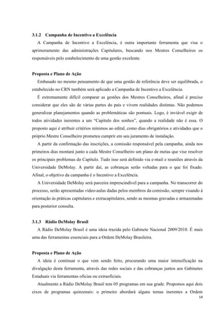 3.1.2 Campanha de Incentivo a Excelência
   A Campanha de Incentivo a Excelência, é outra importante ferramenta que visa o
aprimoramento das administrações Capitulares, buscando nos Mestres Conselheiros os
responsáveis pelo estabelecimento de uma gestão excelente.


Proposta e Plano de Ação
   Embasado no mesmo pensamento de que uma gestão de referência deve ser equilibrada, o
estabelecido no CRN também será aplicado a Campanha de Incentivo a Excelência.
   É extremamente difícil comparar as gestões dos Mestres Conselheiros, afinal é preciso
considerar que eles são de várias partes do país e vivem realidades distintas. Não podemos
generalizar planejamentos quando as problemáticas são pontuais. Logo, é inviável exigir de
todos atividades inerentes a um “Capítulo dos sonhos”, quando a realidade não é essa. O
proposto aqui é atribuir critérios mínimos ao edital, como dias obrigatórios e atividades que o
próprio Mestre Conselheiro prometeu cumprir em seu juramento de instalação.
   A partir da confirmação das inscrições, a comissão responsável pela campanha, ainda nos
primeiros dias montará junto a cada Mestre Conselheiro um plano de metas que vise resolver
os principais problemas do Capítulo. Tudo isso será definido via e-mail e reuniões através da
Universidade DeMolay. A partir daí, as cobranças serão voltadas para o que foi fixado.
Afinal, o objetivo da campanha é o Incentivo a Excelência.
   A Universidade DeMolay será parceira imprescindível para a campanha. No transcorrer do
processo, serão apresentadas vídeo-aulas dadas pelos membros da comissão, sempre visando à
orientação ás práticas capitulares e extracapitulares, sendo as mesmas gravadas e armazenadas
para posterior consulta.


3.1.3 Rádio DeMolay Brasil
   A Rádio DeMolay Brasil é uma ideia trazida pelo Gabinete Nacional 2009/2010. É mais
uma das ferramentas essenciais para a Ordem DeMolay Brasileira.


Proposta e Plano de Ação
   A ideia é continuar o que vem sendo feito, procurando uma maior intensificação na
divulgação desta ferramenta, através das redes sociais e das cobranças juntos aos Gabinetes
Estaduais via ferramentas oficias ou extraoficiais.
   Atualmente a Rádio DeMolay Brasil tem 05 programas em sua grade. Propomos aqui dois
eixos de programas quinzenais: o primeiro abordará alguns temas inerentes a Ordem
                                                                                            14
 