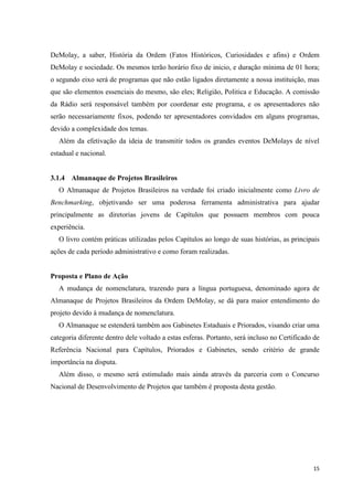 DeMolay, a saber, História da Ordem (Fatos Históricos, Curiosidades e afins) e Ordem
DeMolay e sociedade. Os mesmos terão horário fixo de inicio, e duração mínima de 01 hora;
o segundo eixo será de programas que não estão ligados diretamente a nossa instituição, mas
que são elementos essenciais do mesmo, são eles; Religião, Politica e Educação. A comissão
da Rádio será responsável também por coordenar este programa, e os apresentadores não
serão necessariamente fixos, podendo ter apresentadores convidados em alguns programas,
devido a complexidade dos temas.
   Além da efetivação da ideia de transmitir todos os grandes eventos DeMolays de nível
estadual e nacional.


3.1.4 Almanaque de Projetos Brasileiros
   O Almanaque de Projetos Brasileiros na verdade foi criado inicialmente como Livro de
Benchmarking, objetivando ser uma poderosa ferramenta administrativa para ajudar
principalmente as diretorias jovens de Capítulos que possuem membros com pouca
experiência.
   O livro contém práticas utilizadas pelos Capítulos ao longo de suas histórias, as principais
ações de cada período administrativo e como foram realizadas.


Proposta e Plano de Ação
   A mudança de nomenclatura, trazendo para a língua portuguesa, denominado agora de
Almanaque de Projetos Brasileiros da Ordem DeMolay, se dá para maior entendimento do
projeto devido à mudança de nomenclatura.
   O Almanaque se estenderá também aos Gabinetes Estaduais e Priorados, visando criar uma
categoria diferente dentro dele voltado a estas esferas. Portanto, será incluso no Certificado de
Referência Nacional para Capítulos, Priorados e Gabinetes, sendo critério de grande
importância na disputa.
   Além disso, o mesmo será estimulado mais ainda através da parceria com o Concurso
Nacional de Desenvolvimento de Projetos que também é proposta desta gestão.




                                                                                              15
 