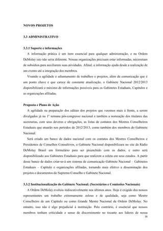 NOVOS PROJETOS


3.3 ADMINISTRATIVO


3.3.1 Suporte e informações
   A informação prática é um item essencial para qualquer administração, e na Ordem
DeMolay isto não seria diferente. Nossas organizações precisam estar informadas, necessitam
de subsídios para auxiliarem suas atividades. Afinal, a informação ajuda desde a realização de
um evento até a integração dos membros.
   Visando a agilidade e adiantamento de trabalhos e projetos, além da comunicação que é
um ponto chave e que carece de constante atualização, o Gabinete Nacional 2012/2013
disponibilizará o máximo de informações possíveis para os Gabinetes Estaduais, Capítulos e
as organizações afiliadas.


Proposta e Plano de Ação
   A agilidade na preparação dos editais dos projetos que veremos mais à frente, a serem
divulgados já na 1º semana pós-congresso nacional e também a nomeação dos titulares das
secretarias, com seus deveres e obrigações, as listas de contatos dos Mestres Conselheiros
Estaduais que atuarão nos períodos de 2012/2013, como também dos membros do Gabinete
Nacional.
   Será criado um banco de dados nacional com os contatos dos Mestres Conselheiros e
Presidentes de Conselhos Consultivos, o Gabinete Nacional disponibilizara no site da Rádio
DeMolay Brasil um formulário para ser preenchido com os dados, e outro será
disponibilizado aos Gabinetes Estaduais para que realizem a coleta em seus estados. A partir
desse banco de dados criar-se-á um sistema de comunicação Gabinete Nacional – Gabinetes
Estaduais – Capítulo e organizações afiliadas, tornando mais efetivo a disseminação dos
projetos e documentos do Supremo Conselho e Gabinete Nacional.


3.3.2 Institucionalização do Gabinete Nacional. (Secretários e Comissões Nacionais)
   A Ordem DeMolay evoluiu indiscutivelmente nos últimos anos. Hoje é exigido dos nossos
representantes um trabalho extremamente zeloso e de qualidade, seja como Mestre
Conselheiro de um Capítulo ou como Grande Mestre Nacional da Ordem DeMolay. No
entanto, isso não é algo prejudicial à instituição. Pelo contrário, é essencial que nossos
membros tenham criticidade e senso de discernimento no tocante aos lideres de nossa
                                                                                           16
 