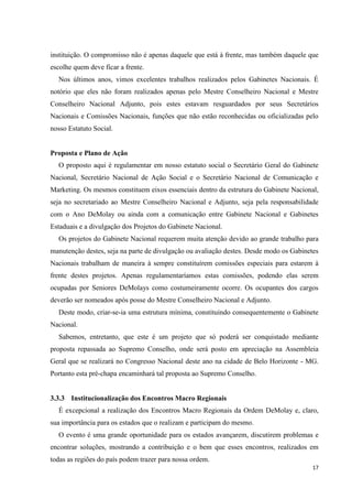 instituição. O compromisso não é apenas daquele que está à frente, mas também daquele que
escolhe quem deve ficar a frente.
  Nos últimos anos, vimos excelentes trabalhos realizados pelos Gabinetes Nacionais. É
notório que eles não foram realizados apenas pelo Mestre Conselheiro Nacional e Mestre
Conselheiro Nacional Adjunto, pois estes estavam resguardados por seus Secretários
Nacionais e Comissões Nacionais, funções que não estão reconhecidas ou oficializadas pelo
nosso Estatuto Social.


Proposta e Plano de Ação
  O proposto aqui é regulamentar em nosso estatuto social o Secretário Geral do Gabinete
Nacional, Secretário Nacional de Ação Social e o Secretário Nacional de Comunicação e
Marketing. Os mesmos constituem eixos essenciais dentro da estrutura do Gabinete Nacional,
seja no secretariado ao Mestre Conselheiro Nacional e Adjunto, seja pela responsabilidade
com o Ano DeMolay ou ainda com a comunicação entre Gabinete Nacional e Gabinetes
Estaduais e a divulgação dos Projetos do Gabinete Nacional.
  Os projetos do Gabinete Nacional requerem muita atenção devido ao grande trabalho para
manutenção destes, seja na parte de divulgação ou avaliação destes. Desde modo os Gabinetes
Nacionais trabalham de maneira à sempre constituírem comissões especiais para estarem à
frente destes projetos. Apenas regulamentaríamos estas comissões, podendo elas serem
ocupadas por Seniores DeMolays como costumeiramente ocorre. Os ocupantes dos cargos
deverão ser nomeados após posse do Mestre Conselheiro Nacional e Adjunto.
  Deste modo, criar-se-ia uma estrutura mínima, constituindo consequentemente o Gabinete
Nacional.
  Sabemos, entretanto, que este é um projeto que só poderá ser conquistado mediante
proposta repassada ao Supremo Conselho, onde será posto em apreciação na Assembleia
Geral que se realizará no Congresso Nacional deste ano na cidade de Belo Horizonte - MG.
Portanto esta pré-chapa encaminhará tal proposta ao Supremo Conselho.


3.3.3 Institucionalização dos Encontros Macro Regionais
  É excepcional a realização dos Encontros Macro Regionais da Ordem DeMolay e, claro,
sua importância para os estados que o realizam e participam do mesmo.
  O evento é uma grande oportunidade para os estados avançarem, discutirem problemas e
encontrar soluções, mostrando a contribuição e o bem que esses encontros, realizados em
todas as regiões do país podem trazer para nossa ordem.
                                                                                         17
 