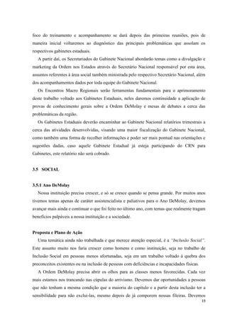 foco do treinamento e acompanhamento se dará depois das primeiras reuniões, pois de
maneira inicial voltaremos ao diagnóstico das principais problemáticas que assolam os
respectivos gabinetes estaduais.
   A partir daí, os Secretariados do Gabinete Nacional abordarão temas como a divulgação e
marketing da Ordem nos Estados através do Secretário Nacional responsável por esta área,
assuntos referentes à área social também ministrada pelo respectivo Secretário Nacional, além
dos acompanhamentos dados por toda equipe do Gabinete Nacional.
   Os Encontros Macro Regionais serão ferramentas fundamentais para o aprimoramento
deste trabalho voltado aos Gabinetes Estaduais, neles daremos continuidade a aplicação de
provas de conhecimento gerais sobre a Ordem DeMolay e mesas de debates a cerca das
problemáticas da região.
   Os Gabinetes Estaduais deverão encaminhar ao Gabinete Nacional relatórios trimestrais a
cerca das atividades desenvolvidas, visando uma maior fiscalização do Gabinete Nacional,
como também uma forma de recolher informações e poder ser mais pontual nas orientações e
sugestões dadas, caso aquele Gabinete Estadual já esteja participando do CRN para
Gabinetes, este relatório não será cobrado.


3.5 SOCIAL


3.5.1 Ano DeMolay
   Nossa instituição precisa crescer, e só se cresce quando se pensa grande. Por muitos anos
tivemos temas apenas de caráter assistencialista e paliativos para o Ano DeMolay, devemos
avançar mais ainda e continuar o que foi feito no último ano, com temas que realmente tragam
benefícios palpáveis a nossa instituição e a sociedade.


Proposta e Plano de Ação
   Uma temática ainda não trabalhada e que merece atenção especial, é a “Inclusão Social”.
Este assunto muito nos faria crescer como homens e como instituição, seja no trabalho de
Inclusão Social em pessoas menos afortunadas, seja em um trabalho voltado à quebra dos
preconceitos existentes ou na inclusão de pessoas com deficiências e incapacidades físicas.
   A Ordem DeMolay precisa abrir os olhos para as classes menos favorecidas. Cada vez
mais estamos nos trancando nas cúpulas do arrivismo. Devemos dar oportunidades a pessoas
que não tenham a mesma condição que a maioria do capítulo e a partir desta inclusão ter a
sensibilidade para não exclui-las, mesmo depois de já comporem nossas fileiras. Devemos
                                                                                              19
 