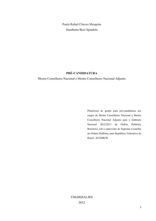 Paulo Rafael Chaves Mesquita
                    Humberto Bozi Spindola




                    PRÉ-CANDIDATURA
Mestre Conselheiro Nacional e Mestre Conselheiro Nacional Adjunto




                                     Plataforma de gestão para pré-candidatura aos
                                     cargos de Mestre Conselheiro Nacional e Mestre
                                     Conselheiro Nacional Adjunto para o Gabinete
                                     Nacional   2012/2013    da   Ordem     DeMolay
                                     Brasileira, sob a supervisão do Supremo Conselho
                                     da Ordem DeMolay para República Federativa do
                                     Brasil - SCODRFB.




                        UMARIZAL/RN
                              2012
                                                                                   2
 