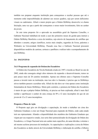 também nos preparar enquanto instituição para começarmos a receber pessoas que até o
momento estão impossibilitadas de adentrar aos nossos quadros, seja por serem deficientes
visuais ou cadeirantes. Afinal o maior projeto que a Ordem DeMolay desenvolve se chama
Iniciação, uma vez que a partir daí começamos o nosso maior investimento, feito no caráter
do jovem.
  Se este tema proposto for o aprovado na assembleia geral do Supremo Conselho, o
Gabinete Nacional trabalhará de modo a usar dos primeiros meses de gestão para instruir a
Ordem DeMolay Brasileira a cerca da temática, seja através do lançamento de cartilhas que
abordem o assunto, artigos científicos, textos mais simples, sugestões de livros, palestras e
Webnário na Universidade DeMolay. Passado essa fase o Gabinete Nacional procurará
disponibilizar modelos de camisas, cartazes e panfletos e realizar todo o acompanhamento do
ano DeMolay.


3.6 INCENTIVO


3.6.1 Programa de expansão da Ordem dos Escudeiros
  A Ordem dos Escudeiros da Távola Redonda criada em 1997 e trazida ao Brasil no ano de
2002, ainda não conseguiu atingir altos números de expansão e desenvolvimento, temos no
país pouco mais de 20 castelos instalados. Apenas nos últimos anos o Supremo Conselho
passou a investir mais na instituição, mas isso não é o bastante, é preciso que os DeMolays
ativos também passem a acreditar nela. Afinal ela não deve ser vista apenas como instituição
fomentadora de futuro DeMolays. Muito pelo contrário, o potencia da Ordem dos Escudeiros
é maior do que a própria Ordem DeMolay, só precisa ser bem explorada, afinal é mais fácil
moldar e aperfeiçoar o caráter de uma criança de 09 a 12 anos incompleto do que de um
jovem de 12 a 21 anos incompletos.


Proposta e Plano de Ação
  O Proposto aqui gira em divulgação e capacitação, de modo a trabalhar em cima dos
Gabinetes Estaduais e criar um Grupo Nacional para expansão da Ordem, onde cada estado
terá seu representante. Aliando a disponibilidade dos membros dos Gabinetes Estaduais que
viajam por seu respectivo estado, isso seria fator potencializador da divulgação da Ordem dos
Escudeiros, e o Grupo Nacional teria um caráter mais especifico, de sanar dúvidas e orientar e
até mesmo acelerar processos de instalações. As capacitações e explicações a cerca da Ordem
dos Escudeiros se darão através da Universidade DeMolay e elaboração de cartilha e folhetos
                                                                                           20
 