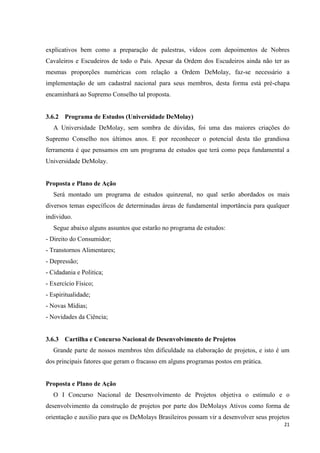 explicativos bem como a preparação de palestras, vídeos com depoimentos de Nobres
Cavaleiros e Escudeiros de todo o País. Apesar da Ordem dos Escudeiros ainda não ter as
mesmas proporções numéricas com relação a Ordem DeMolay, faz-se necessário a
implementação de um cadastral nacional para seus membros, desta forma está pré-chapa
encaminhará ao Supremo Conselho tal proposta.


3.6.2 Programa de Estudos (Universidade DeMolay)
   A Universidade DeMolay, sem sombra de dúvidas, foi uma das maiores criações do
Supremo Conselho nos últimos anos. E por reconhecer o potencial desta tão grandiosa
ferramenta é que pensamos em um programa de estudos que terá como peça fundamental a
Universidade DeMolay.


Proposta e Plano de Ação
   Será montado um programa de estudos quinzenal, no qual serão abordados os mais
diversos temas específicos de determinadas áreas de fundamental importância para qualquer
individuo.
   Segue abaixo alguns assuntos que estarão no programa de estudos:
- Direito do Consumidor;
- Transtornos Alimentares;
- Depressão;
- Cidadania e Politica;
- Exercício Físico;
- Espiritualidade;
- Novas Mídias;
- Novidades da Ciência;


3.6.3 Cartilha e Concurso Nacional de Desenvolvimento de Projetos
   Grande parte de nossos membros têm dificuldade na elaboração de projetos, e isto é um
dos principais fatores que geram o fracasso em alguns programas postos em prática.


Proposta e Plano de Ação
   O I Concurso Nacional de Desenvolvimento de Projetos objetiva o estimulo e o
desenvolvimento da construção de projetos por parte dos DeMolays Ativos como forma de
orientação e auxilio para que os DeMolays Brasileiros possam vir a desenvolver seus projetos
                                                                                          21
 