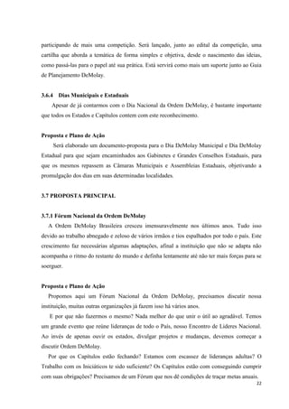 participando de mais uma competição. Será lançado, junto ao edital da competição, uma
cartilha que aborda a temática de forma simples e objetiva, desde o nascimento das ideias,
como passá-las para o papel até sua prática. Está servirá como mais um suporte junto ao Guia
de Planejamento DeMolay.


3.6.4 Dias Municipais e Estaduais
    Apesar de já contarmos com o Dia Nacional da Ordem DeMolay, é bastante importante
que todos os Estados e Capítulos contem com este reconhecimento.


Proposta e Plano de Ação
     Será elaborado um documento-proposta para o Dia DeMolay Municipal e Dia DeMolay
Estadual para que sejam encaminhados aos Gabinetes e Grandes Conselhos Estaduais, para
que os mesmos repassem as Câmaras Municipais e Assembleias Estaduais, objetivando a
promulgação dos dias em suas determinadas localidades.


3.7 PROPOSTA PRINCIPAL


3.7.1 Fórum Nacional da Ordem DeMolay
  A Ordem DeMolay Brasileira cresceu imensuravelmente nos últimos anos. Tudo isso
devido ao trabalho abnegado e zeloso de vários irmãos e tios espalhados por todo o país. Este
crescimento faz necessárias algumas adaptações, afinal a instituição que não se adapta não
acompanha o ritmo do restante do mundo e definha lentamente até não ter mais forças para se
soerguer.


Proposta e Plano de Ação
  Propomos aqui um Fórum Nacional da Ordem DeMolay, precisamos discutir nossa
instituição, muitas outras organizações já fazem isso há vários anos.
   E por que não fazermos o mesmo? Nada melhor do que unir o útil ao agradável. Temos
um grande evento que reúne lideranças de todo o País, nosso Encontro de Lideres Nacional.
Ao invés de apenas ouvir os estados, divulgar projetos e mudanças, devemos começar a
discutir Ordem DeMolay.
  Por que os Capítulos estão fechando? Estamos com escassez de lideranças adultas? O
Trabalho com os Iniciáticos te sido suficiente? Os Capítulos estão com conseguindo cumprir
com suas obrigações? Precisamos de um Fórum que nos dê condições de traçar metas anuais.
                                                                                          22
 