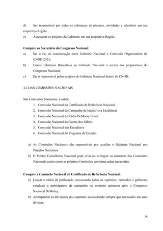 d)      Ser responsável por todas as cobranças de projetos, atividades e relatórios em sua
respectiva Região.
e)      Assessorar os projetos do Gabinete, em sua respectiva Região.


Compete ao Secretário do Congresso Nacional:
a)      Ser o elo de comunicação entre Gabinete Nacional e Comissão Organizadora do
        CNOD 2013;
b)      Enviar relatórios Bimestrais ao Gabinete Nacional a acerca dos preparativos do
        Congresso Nacional;
c)      Ser o responsável pelos projetos do Gabinete Nacional dentro do CNOD.


4.2 DAS COMISSÕES NACIONAIS


São Comissões Nacionais, a saber:
        1. Comissão Nacional do Certificado de Referência Nacional
        2. Comissão Nacional da Campanha de Incentivo a Excelência
        3. Comissão Nacional da Rádio DeMolay Brasil
        4. Comissão Nacional da Guerra dos Sábios
        5. Comissão Nacional dos Escudeiros
        6. Comissão Nacional do Programa de Estudos


     a) As Comissões Nacionais são responsáveis por auxiliar o Gabinete Nacional nos
        Projetos Nacionais.
     b) O Mestre Conselheiro Nacional pode criar ou extinguir os membros das Comissões
        Nacionais assim como as próprias Comissões conforme achar necessário.


Compete a Comissão Nacional do Certificado de Referência Nacional:
     a) Lançar o edital de publicação convocando todos os capítulos, priorados e gabinetes
        estaduais a participarem da campanha na primeira quinzena após o Congresso
        Nacional DeMolay;
     b) Acompanhar as atividades dos capítulos assessorando sempre que necessário em suas
        dúvidas;



                                                                                        26
 