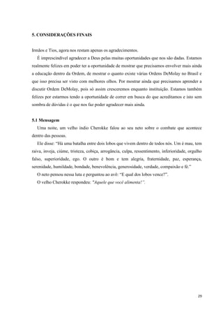 5. CONSIDERAÇÕES FINAIS


Irmãos e Tios, agora nos restam apenas os agradecimentos.
  É imprescindível agradecer a Deus pelas muitas oportunidades que nos são dadas. Estamos
realmente felizes em poder ter a oportunidade de mostrar que precisamos envolver mais ainda
a educação dentro da Ordem, de mostrar o quanto existe várias Ordens DeMolay no Brasil e
que isso precisa ser visto com melhores olhos. Por mostrar ainda que precisamos aprender a
discutir Ordem DeMolay, pois só assim cresceremos enquanto instituição. Estamos também
felizes por estarmos tendo a oportunidade de correr em busca do que acreditamos e isto sem
sombra de dúvidas é o que nos faz poder agradecer mais ainda.


5.1 Mensagem
  Uma noite, um velho índio Cherokke falou ao seu neto sobre o combate que acontece
dentro das pessoas.
  Ele disse: “Há uma batalha entre dois lobos que vivem dentro de todos nós. Um é mau, tem
raiva, inveja, ciúme, tristeza, cobiça, arrogância, culpa, ressentimento, inferioridade, orgulho
falso, superioridade, ego. O outro é bom e tem alegria, fraternidade, paz, esperança,
serenidade, humildade, bondade, benevolência, generosidade, verdade, compaixão e fé.”
  O neto pensou nessa luta e perguntou ao avô: “E qual dos lobos vence?”.
  O velho Cherokke respondeu: "Aquele que você alimenta!”.




                                                                                             29
 