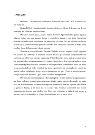 1. PREFÁCIO


        DeMolay... Um sobrenome, um homem, um mártir, uma causa... Mas, acima de tudo
um exemplo!
        Ordem DeMolay, uma instituição formadora de jovens líderes, de homens que devem
ser dignos aos olhos dos homens de bem.
        DeMolay, mártir, causa, jovens, líderes, homens! Aparentemente apenas algumas
palavras soltas, mas que ganham forma e consistência devido a um único ingrediente
chamado exemplo, o qual transformou um sobrenome em causa. Esta que alimenta os anseios
de milhões de jovens espalhados por todo o mundo. Pois como dizia Napoleão, exemplo não é
a melhor forma de liderar, mas a única maneira!
        Na situação de candidatos ao Gabinete Nacional, temos a proposta de agir enquanto
um coletivo de DeMolays de inúmeros estados do país que assumem conjuntamente um
compromisso coletivo de servidão a causa da Ordem DeMolay; nossa meta é construir junto
aos nossos irmãos, um pensamento que reconheça a importância de sermos exemplos, e ainda
o de contribuir para a renovação constante de nossos princípios. Acreditamos, então, ser esta a
nossa oportunidade de poder contribuir de forma significativa na construção dos valores de
nossos irmãos, trabalhando sempre com o pensamento de que “Palavras movem pessoas,
exemplos arrastam multidões”, pois este é o lema de nossa proposta.
        Devemos acreditar sempre que o bom exemplo é o melhor caminho a seguir; aqueles
que foram realmente grandes sejam nossos pais, irmãos ou tios maçons, são aqueles nos quais
cada um de nós devemos realmente nos espelhar, trabalhando para que sejamos estes ícones
ás gerações futuras, e no meio dia de nossas vidas possamos demonstrar aos nossos
sucessores que fizemos um trabalho bem feito, pois praticamos a ideia de que apenas a
mudança interior é verdadeira, e a capaz de transformar tudo ao nosso redor.




                                                                                             4
 