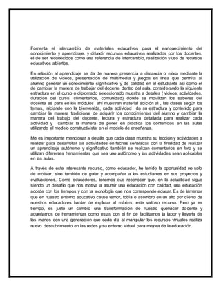 Fomenta el intercambio de materiales educativos para el enriquecimiento del
conocimiento y aprendizaje. y difundir recursos educativos realizados por los docentes,
el de ser reconocidos como una referencia de intercambio, realización y uso de recursos
educativos abiertos.
En relación al aprendizaje se da de manera presencia a distancia o mixta mediante la
utilización de videos, presentación de multimedia y juegos en línea que permita al
alumno generar un conocimiento significativo y de calidad en el estudiante así como el
de cambiar la manera de trabajar del docente dentro del aula. considerando la siguiente
estructura en el curso o diplomado seleccionado muestra a detalles ( videos, actividades,
duración del curso, comentarios, comunidad) donde se movilizan los saberes del
docente es para en los módulos ahí muestran material adición al , las clases según los
temas, iniciando con la bienvenida, cada actividad da su estructura y contenido para
cambiar la manera tradicional de adquirir los conocimientos del alumno y cambiar la
manera del trabajo del docente, lectura y estructura detallada para realizar cada
actividad y cambiar la manera de poner en práctica los contenidos en las aulas
utilizando el modelo constructivista en el modelo de enseñanza.
Me es importante mencionar a detalle que cada clase muestra su lección y actividades a
realizar para desarrollar las actividades en fechas señaladas con la finalidad de realizar
un aprendizaje autónomo y significativo también se realizan comentarios en foro y se
utilizan diferentes herramientas que sea uno autónomo y las actividades sean aplicables
en las aulas.
A través de este interesante recurso, como educador, he tenido la oportunidad no solo
de motivar, sino también de guiar y acompañar a los estudiantes en sus proyectos y
evaluaciones. Como educadores, tenemos que reconocer que, en la actualidad sigue
siendo un desafío que nos motiva a asumir una educación con calidad, una educación
acorde con los tiempos y con la tecnología que nos corresponde educar. Es de lamentar
que en nuestro entorno educativo cause temor, fobia o asombro en un alto por ciento de
nuestros educadores hablar de explotar al máximo este valioso recurso. Pero ya es
tiempo, es justo un cambio una transformación de nuestro quehacer docente y
adueñarnos de herramientas como estas con el fin de facilitarnos la labor y llevarla de
las manos con una generación que cada día al manipular los recursos virtuales realiza
nuevo descubrimiento en las redes y su entorno virtual para mejora de la educación.
 