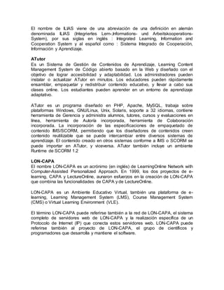 El nombre de ILIAS viene de una abreviación de una definición en alemán
denominada ILIAS (Integriertes Lern-,Informations- und Arbeitskooperations-
System), por sus siglas en inglés : Integrated Learning, Information and
Cooperation System y al español como : Sistema Integrado de Cooperación,
Información y Aprendizaje.
ATutor
Es un Sistema de Gestión de Contenidos de Aprendizaje, Learning Content
Management System de Código abierto basado en la Web y diseñado con el
objetivo de lograr accesibilidad y adaptabilidad. Los administradores pueden
instalar o actualizar ATutor en minutos. Los educadores pueden rápidamente
ensamblar, empaquetar y redistribuir contenido educativo, y llevar a cabo sus
clases online. Los estudiantes pueden aprender en un entorno de aprendizaje
adaptativo.
ATutor es un programa diseñado en PHP, Apache, MySQL, trabaja sobre
plataformas Windows, GNU/Linux, Unix, Solaris, soporte a 32 idiomas, contiene
herramienta de Gerencia y administra alumnos, tutores, cursos y evaluaciones en
línea, herramienta de Autoría incorporada, herramienta de Colaboración
incorporada. La incorporación de las especificaciones de empaquetado de
contenido IMS/SCORM, permitiendo que los diseñadores de contenidos creen
contenido reutilizable que se puede intercambiar entre diversos sistemas de
aprendizaje. El contenido creado en otros sistemas conforme a IMS o SCORM se
puede importar en ATutor, y viceversa. ATutor también incluye un ambiente
Runtime de SCORM 1.2
LON-CAPA
El nombre LON-CAPA es un acrónimo (en inglés) de LearningOnline Network with
Computer-Assisted Personalized Approach. En 1999, los dos proyectos de e-
learning, CAPA y LectureOnline, aunaron esfuerzos en la creación de LON-CAPA
que combina las funcionalidades de CAPA y de LectureOnline.
LON-CAPA es un Ambiente Educativo Virtual, también una plataforma de e-
learning, Learning Management System (LMS), Course Management System
(CMS) o Virtual Learning Environment (VLE).
El término LON-CAPA puede referirse también a la red de LON-CAPA, el sistema
completo de servidores web de LON-CAPA y la realización específica de un
Protocolo de Internet (IP) que conecta estos servidores web. LON-CAPA puede
referirse también al proyecto de LON-CAPA, el grupo de científicos y
programadores que desarrolla y mantiene el software.
 