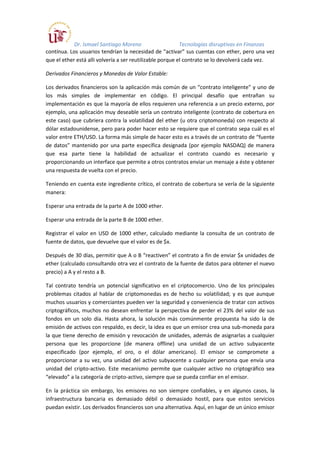 Dr. Ismael Santiago Moreno Tecnologías disruptivas en Finanzas
contínua. Los usuarios tendrían la necesidad de “activar” sus cuentas con ether, pero una vez
que el ether está alli volvería a ser reutilizable porque el contrato se lo devolverá cada vez.
Derivados Financieros y Monedas de Valor Estable:
Los derivados financieros son la aplicación más común de un “contrato inteligente” y uno de
los más simples de implementar en código. El principal desafío que entrañan su
implementación es que la mayoría de ellos requieren una referencia a un precio externo, por
ejemplo, una aplicación muy deseable sería un contrato inteligente (contrato de cobertura en
este caso) que cubriera contra la volatilidad del ether (u otra criptomoneda) con respecto al
dólar estadounidense, pero para poder hacer esto se requiere que el contrato sepa cuál es el
valor entre ETH/USD. La forma más simple de hacer esto es a través de un contrato de “fuente
de datos” mantenido por una parte específica designada (por ejemplo NASDAQ) de manera
que esa parte tiene la habilidad de actualizar el contrato cuando es necesario y
proporcionando un interface que permite a otros contratos enviar un mensaje a éste y obtener
una respuesta de vuelta con el precio.
Teniendo en cuenta este ingrediente crítico, el contrato de cobertura se vería de la siguiente
manera:
Esperar una entrada de la parte A de 1000 ether.
Esperar una entrada de la parte B de 1000 ether.
Registrar el valor en USD de 1000 ether, calculado mediante la consulta de un contrato de
fuente de datos, que devuelve que el valor es de $x.
Después de 30 días, permitir que A o B “reactiven” el contrato a fin de enviar $x unidades de
ether (calculado consultando otra vez el contrato de la fuente de datos para obtener el nuevo
precio) a A y el resto a B.
Tal contrato tendría un potencial significativo en el criptocomercio. Uno de los principales
problemas citados al hablar de criptomonedas es de hecho su volatilidad; y es que aunque
muchos usuarios y comerciantes pueden ver la seguridad y conveniencia de tratar con activos
criptográficos, muchos no desean enfrentar la perspectiva de perder el 23% del valor de sus
fondos en un solo día. Hasta ahora, la solución más comúnmente propuesta ha sido la de
emisión de activos con respaldo, es decir, la idea es que un emisor crea una sub-moneda para
la que tiene derecho de emisión y revocación de unidades, además de asignarlas a cualquier
persona que les proporcione (de manera offline) una unidad de un activo subyacente
especificado (por ejemplo, el oro, o el dólar americano). El emisor se compromete a
proporcionar a su vez, una unidad del activo subyacente a cualquier persona que envía una
unidad del cripto-activo. Este mecanismo permite que cualquier activo no criptográfico sea
“elevado” a la categoría de cripto-activo, siempre que se pueda confiar en el emisor.
En la práctica sin embargo, los emisores no son siempre confiables, y en algunos casos, la
infraestructura bancaria es demasiado débil o demasiado hostil, para que estos servicios
puedan existir. Los derivados financieros son una alternativa. Aquí, en lugar de un único emisor
 