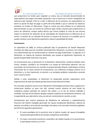 Dr. Ismael Santiago Moreno Tecnologías disruptivas en Finanzas
que proporcione los fondos para respaldar un activo, hay un mercado descentralizado de
especuladores que juegan este papel, apostando a que el precio de un activo criptográfico de
referencia (por ejemplo, ETH) va a subir. A diferencia de los emisores, los especuladores no
tienen la opción de dejar de pagar su parte del trato debido a que el contrato de cobertura
mantiene sus fondos en fideicomiso. Tenga en cuenta que este enfoque no es totalmente
descentralizado, ya que una fuente de confianza sigue siendo necesaria para proporcionar el
precio de referencia, aunque podría decirse que incluso todavía se trata de una enorme
mejora en términos de reducción de las necesidades de infraestructura (a diferencia de un
emisor, la emisión de un indicador de precios no requiere de licencias y es probable que se
pueden clasificar como libertad de expresión) y reduce la posibilidad de fraude.
Conclusiones:
En septiembre de 2008, un artículo publicado bajo el pseudonimo de Satoshi Nakamoto
introdujo dos ideas que han resultado tremendamente influyentes. La primera, fue el Bitcoin,
una criptomoneda que ha revolucionado los sistemas de pago tradicionales. La segunda es el
blockchain, un sistema de consenso distribuido, que aunque es igualmente importante, ha
pasado desapercibido hasta hace muy poco.
Las transacciones que se almacenan en el blockchain, básicamente, contienen detalles como
emisor, receptor, cantidad a ser transferida y un campo de información adicional. Una vez
procesadas, las transacciones son reunidas en grupos llamados bloques. Cada bloque contiene
información de un cierto número de transacciones, una referencia al bloque anterior en el
blockchain y, lo más importante, la solución a un complejo problema matemático conocido
como “proof of work”.
Debido a estas propiedades, el blockchain ha despertado grandes expectativas entre
organizaciones de todo tipo (desde grandes bancos hasta Nacional Unidas).
Por otro lado, proyectos como D-cent o Blockchain Technologies prometen llevar a gobiernos e
instituciones públicas un paso más allá, creando nuevos sistemas de voto donde los
ciudadanos puedan participar de manera más asidua, y a la vez de manera auditable y
confiable. Este tipo de de sistemas despeja cualquier sospecha de manipulación electoral, y da
la seguridad de que cada elector vota una sola vez manteniendo en secreto su voto.
Consideramos que nuestra propuesta de Plataforma de valoración y criptotitulización
financiera del talento intangible generador de riqueza (empleando Blockchain), además de
plantear una sólida y seria solución tecnológica disruptiva a los mercados financieros globales,
permitiría las siguientes aportaciones:
El nuevo paradigma de la economía sería el talento creador de riqueza (intangibles
empresariales generadores de ventajas competitivas sostenibles).
Un mayor crecimiento económico, sostenible y de calidad, basado en el conocimiento,
el aprendizaje continuo y el I+D+i.
 