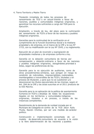 4. Tierra Territorio y Madre Tierra

      Titulación inmediata de todos los procesos de
      saneamiento de TCO´s en actual trámite a favor de
      naciones, pueblos y comunidades indígenas originarias, y
      garantizar los recursos suficientes a cargo del TGN para la
      ejecución.

      Ampliación, a través de ley, del plazo para la culminación
      del saneamiento de TCO’s a favor de las naciones y pueblos
      indígenas originarios.

      Garantías para la continuidad de la verificación en el
      cumplimiento de la Función Económica Social a la mediana
      propiedad y de empresa, en el marco de la CPE y la Ley Nº
      1715, con su modificación con la Ley Nº 3545, y su reglamento.

      Ejecución de un plan de reversión y expropiación de
      propiedades medianas y de empresas conforme a ley.

      Garantía en la dotación comunitaria de tierras por
      compensación y dotación ordinaria a favor de las naciones
      y pueblos indígenas originarios, otorgándoles prioridad a
      éstas, según las preferencias de ley.

      Garantía para la no ejecución de auditorias, como de
      otros procedimientos similares, que pongan en riesgo la
      condición de indivisibles, imprescriptibles, inalienables,
      inembargables e irreversibles de las TCO’s, tituladas y en
      proceso de titulación, y para que no se cuestionen y/o
      desconozcan los títulos ejecutoriales de las mismas, según el
      Art. 294 de la CPE y las actas suscritas en el 2011 producto de
      la VIII Marcha.

      Garantía para la no aplicación   de la política de asentamiento
      humanos en TCO’s y desalojo      de todas las ocupaciones
      ilegales en los territorios y    comunidades indígenas
      originarias, titulados o en       proceso, a través de las
      instancias competentes.

      Desistimiento de la demanda de nulidad iniciada por el
      Municipio de Cotagaita en contra de la TCO Jatun Ayllu
      Thulla, Nación Chichas, por ser una medida de carácter
      político.

      Construcción e implementación concertada de un
      modelo de desarrollo comunitario de acuerdo a la visión
      y la libre determinación de las naciones y pueblos
 