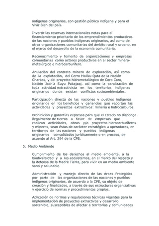 indígenas originarios, con gestión pública indígena y para el
     Vivir Bien del país.

     Invertir las reservas internacionales netas para el
     financiamiento prioritario de los emprendimientos productivos
     de las naciones y pueblos indígenas originarios, así como de
     otras organizaciones comunitarias del ámbito rural y urbano, en
     el marco del desarrollo de la economía comunitaria.

     Reconocimiento y fomento de organizaciones y empresas
     comunitarias como actores productivos en el sector minero-
     metalúrgico e hidrocarburífero.

     Anulación del contrato minero de exploración, así como
     de la explotación, del Cerro Mallku Quta de la Nación
     Charkas, y del proyecto hidrometalúrgico de Coro Coro,
     Nación Jach’a Suyu Pakajaqi, así como la paralización de
     toda actividad extractivista en los territorios indígenas
     originarios donde existan conflictos socioambientales.

     Participación directa de las naciones y pueblos indígenas
     originarios en los beneficios y ganancias que reportan las
     actividades y proyectos extractivos: minería e hidrocarburos.

     Prohibición y garantías expresas para que el Estado no disponga
     ilegalmente de tierras a favor de empresas que
     realizan actividades, obras y/o proyectos hidrocarburíferos
     y mineros, sean éstas de carácter estratégica u operadoras, en
     territorios de las naciones y pueblos indígenas
     originarios consolidados jurídicamente o en proceso, de
     acuerdo al Art. 294 de la CPE.

5. Medio Ambiente

     Cumplimiento de los derechos al medio ambiente, a la
     biodiversidad y a los ecosistemas, en el marco del respeto y
     la defensa de la Madre Tierra, para vivir en un medio ambiente
     sano y saludable.

     Administración y manejo directo de las Áreas Protegidas
     por parte de las organizaciones de las naciones y pueblos
     indígenas originarios, de acuerdo a la CPE, su objeto de
     creación y finalidades, a través de sus estructuras organizativas
     y ejercicio de normas y procedimientos propios.

     Aplicación de normas y regulaciones técnicas vigentes para la
     implementación de proyectos extractivos y desarrollo
     sostenible, susceptibles de afectar a territorios y comunidades
 