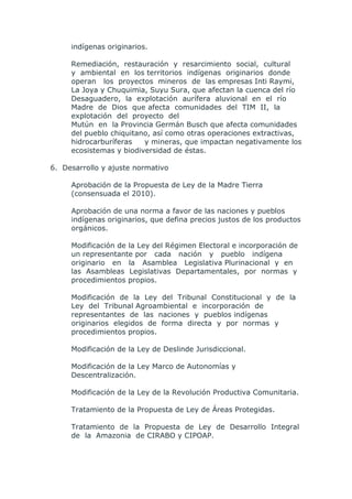 indígenas originarios.

     Remediación, restauración y resarcimiento social, cultural
     y ambiental en los territorios indígenas originarios donde
     operan los proyectos mineros de las empresas Inti Raymi,
     La Joya y Chuquimia, Suyu Sura, que afectan la cuenca del río
     Desaguadero, la explotación aurífera aluvional en el río
     Madre de Dios que afecta comunidades del TIM II, la
     explotación del proyecto del
     Mutún en la Provincia Germán Busch que afecta comunidades
     del pueblo chiquitano, así como otras operaciones extractivas,
     hidrocarburíferas   y mineras, que impactan negativamente los
     ecosistemas y biodiversidad de éstas.

6. Desarrollo y ajuste normativo

     Aprobación de la Propuesta de Ley de la Madre Tierra
     (consensuada el 2010).

     Aprobación de una norma a favor de las naciones y pueblos
     indígenas originarios, que defina precios justos de los productos
     orgánicos.

     Modificación de la Ley del Régimen Electoral e incorporación de
     un representante por cada nación y pueblo indígena
     originario en la Asamblea Legislativa Plurinacional y en
     las Asambleas Legislativas Departamentales, por normas y
     procedimientos propios.

     Modificación de la Ley del Tribunal Constitucional y de la
     Ley del Tribunal Agroambiental e incorporación de
     representantes de las naciones y pueblos indígenas
     originarios elegidos de forma directa y por normas y
     procedimientos propios.

     Modificación de la Ley de Deslinde Jurisdiccional.

     Modificación de la Ley Marco de Autonomías y
     Descentralización.

     Modificación de la Ley de la Revolución Productiva Comunitaria.

     Tratamiento de la Propuesta de Ley de Áreas Protegidas.

     Tratamiento de la Propuesta de Ley de Desarrollo Integral
     de la Amazonia de CIRABO y CIPOAP.
 