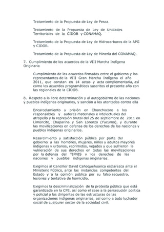 Tratamiento de la Propuesta de Ley de Pesca.

     Tratamiento de la Propuesta de Ley de Unidades
     Territoriales de la CIDOB y CONAMAQ.

     Tratamiento de la Propuesta de Ley de Hidrocarburos de la APG
     y CIDOB.

     Tratamiento de la Propuesta de Ley de Minería del CONAMAQ.

7. Cumplimiento de los acuerdos de la VIII Marcha Indígena
Originaria

     Cumplimiento de los acuerdos firmados entre el gobierno y los
     representantes de la VIII Gran Marcha Indígena el año
     2011, que constan en 14 actas y acta complementaria, así
     como los acuerdos programáticos suscritos el presente año con
     las regionales de la CIDOB.

8. Respeto a la libre determinación y al autogobierno de las naciones
y pueblos indígenas originarios, y sanción a los atentados contra ella

     Encarcelamiento y prisión en Chonchocoro a los
     responsables y autores materiales e intelectuales del
     atropello y la represión brutal del 25 de septiembre de 2011 en
     Limoncito, Chaparina y San Lorenzo (Yucumo), y durante
     las movilizaciones en defensa de los derechos de las naciones y
     pueblos indígenas originarios.

     Resarcimiento y satisfacción pública por parte del
     gobierno a las hombres, mujeres, niños y adultos mayores
     indígenas y urbanos, reprimidos, vejados y que sufrieron la
     vulneración de sus derechos en todas las movilizaciones
     por la defensa del TIPNIS y los derechos de las
     naciones y pueblos indígenas originarias.

     Exigimos al Canciller David Cahoquehuanca esclarezca ante el
     Ministerio Público, ante las instancias competentes del
     Estado y a la opinión pública por su falso secuestro,
     lesiones y tentativa de homicidio.

     Exigimos la descriminalización de la protesta pública que está
     garantizada en la CPE, así como el cese a la persecución política
     y policial a los dirigentes de las estructuras de las
     organizaciones indígenas originarias, así como a todo luchador
     social de cualquier sector de la sociedad civil.
 