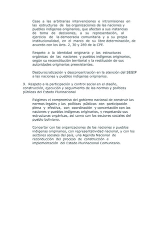 Cese a las arbitrarias intervenciones e intromisiones en
     las estructuras de las organizaciones de las naciones y
     pueblos indígenas originarios, que afectan a sus instancias
     de toma de decisiones, a su representación, al
     ejercicio de la democracia comunitaria y a su propia
     institucionalidad, en el marco de su libre determinación, de
     acuerdo con los Arts. 2, 30 y 289 de la CPE.

     Respeto a la identidad originaria y las estructuras
     orgánicas de las naciones y pueblos indígenas originarios,
     según su reconstitución territorial y la restitución de sus
     autoridades originarias preexistentes.

     Desburocratización y desconcentración en la atención del SEGIP
     a las naciones y pueblos indígenas originarios.

9. Respeto a la participación y control social en el diseño,
construcción, ejecución y seguimiento de las normas y políticas
públicas del Estado Plurinacional

     Exigimos el compromiso del gobierno nacional de construir las
     normas legales y las políticas públicas con participación
     plena y efectiva, con coordinación y concertación con las
     naciones y pueblos indígenas originarios, y respetando sus
     estructuras orgánicas, así como con los sectores sociales del
     pueblo boliviano.

     Concertar con las organizaciones de las naciones y pueblos
     indígenas originarios, con representatividad nacional, y con los
     sectores sociales del país, una Agenda Nacional de
     reconducción del proceso de construcción e
     implementación del Estado Plurinacional Comunitario.
 