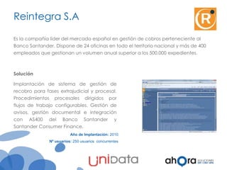 Reintegra S.A
Es la compañía líder del mercado español en gestión de cobros perteneciente al
Banco Santander. Dispone de 24 oficinas en todo el territorio nacional y más de 400
empleados que gestionan un volumen anual superior a los 500.000 expedientes.

Solución
Implantación de sistema de gestión de
recobro para fases extrajudicial y procesal.
Procedimientos procesales dirigidos por

flujos de trabajo configurables. Gestión de
avisos, gestión documental e integración
con AS400 del Banco Santander
Santander Consumer Finance.

y

Año de Implantación: 2010
Nº usuarios: 250 usuarios concurrentes

 