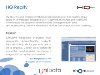 HQ Realty
HQ REALTY es una empresa inmobiliaria especializada en el área residencial que
opera en los mercados de España, USA y Argentina. HQ REALTY está totalmente
informatizada y se apoya en herramientas de última generación para
aplicar, gestionar y controlar innovadoras técnicas de comercialización y marketing.

Solución
CRM/BPM Inmobiliario avanzado multidelegación.

Automatización

mediante

flujos de trabajo de los procesos críticos
de la empresa. Gestión de la cartera de
inmuebles, oportunidades, demandas e
integración con la Web corporativa.
Año de Implantación: 2008
Nº usuarios: 30 usr. concurrentes

 