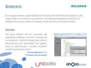 Balearia
Es un grupo naviero, especializado en el transporte marítimo de pasajeros y de

carga, líder y en continuo crecimiento, con presencia global a través de 15
delegaciones para operar en España, Norte de África y Estados Unidos.

Solución
SGI para gestión de los manuales de
seguridad, calidad y servicios a bordo de
la compañía. Gestión Integral del sistema
documental con formularios de registro
para su explotación y análisis posterior
desde herramientas de B.I
Año de Implantación: 2012
Nº usuarios: 60 concurrentes

 