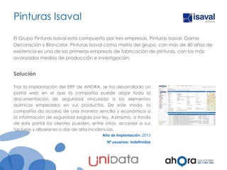 Pinturas Isaval
El Grupo Pinturas Isaval está compuesto por tres empresas, Pinturas Isaval, Gama
Decoración y Blancolor. Pinturas Isaval como matriz del grupo, con más de 40 años de
existencia es una de las primeras empresas de fabricación de pinturas, con los más
avanzados medios de producción e investigación.

Solución
Tras la implantación del ERP de AHORA, se ha desarrollado un
portal web en el que la compañía puede alojar toda la
documentación de seguridad vinculada a los elementos
químicos empleados en sus productos. De este modo, la
compañía da acceso de una manera sencilla y económica a
la información de seguridad exigida por ley. Asimismo, a través
de este portal los clientes pueden, entre otros, acceder a sus
facturas y albaranes o dar de alta incidencias.
Año de Implantación: 2013
Nº usuarios: Indefinidos

 