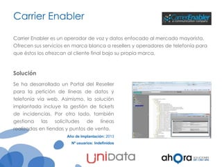 Carrier Enabler
Carrier Enabler es un operador de voz y datos enfocado al mercado mayorista.

Ofrecen sus servicios en marca blanca a resellers y operadores de telefonía para
que éstos los ofrezcan al cliente final bajo su propia marca.

Solución
Se ha desarrollado un Portal del Reseller
para la petición de líneas de datos y
telefonía vía web. Asimismo, la solución
implantada incluye la gestión de tickets
de incidencias. Por otro lado, también
gestiona

las

solicitudes

de

líneas

realizadas en tiendas y puntos de venta.
Año de Implantación: 2013
Nº usuarios: Indefinidos

 