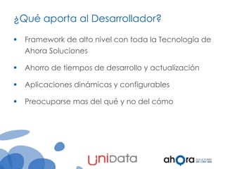 ¿Qué aporta al Desarrollador?


Framework de alto nivel con toda la Tecnología de
Ahora Soluciones



Ahorro de tiempos de desarrollo y actualización



Aplicaciones dinámicas y configurables



Preocuparse mas del qué y no del cómo

 
