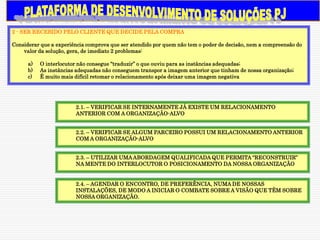 2 - SER RECEBIDO PELO CLIENTE QUE DECIDE PELA COMPRA

Considerar que a experiência comprova que ser atendido por quem não tem o poder de decisão, nem a compreensão do
    valor da solução, gera, de imediato 2 problemas:

      a)   O interlocutor não consegue “traduzir” o que ouviu para as instâncias adequadas;
      b)   As instâncias adequadas não conseguem transpor a imagem anterior que tinham de nossa organização;
      c)   É muito mais difícil retomar o relacionamento após deixar uma imagem negativa




                        2.1. – VERIFICAR SE INTERNAMENTE JÁ EXISTE UM RELACIONAMENTO
                        ANTERIOR COM A ORGANIZAÇÃO-ALVO


                        2.2. – VERIFICAR SE ALGUM PARCEIRO POSSUI UM RELACIONAMENTO ANTERIOR
                        COM A ORGANIZAÇÃO-ALVO


                        2.3. – UTILIZAR UMA ABORDAGEM QUALIFICADA QUE PERMITA “RECONSTRUIR”
                        NA MENTE DO INTERLOCUTOR O POSICIONAMENTO DA NOSSA ORGANIZAÇÃO


                        2.4. – AGENDAR O ENCONTRO, DE PREFERÊNCIA, NUMA DE NOSSAS
                        INSTALAÇÕES, DE MODO A INICIAR O COMBATE SOBRE A VISÃO QUE TÊM SOBRE
                        NOSSA ORGANIZAÇÃO.
 