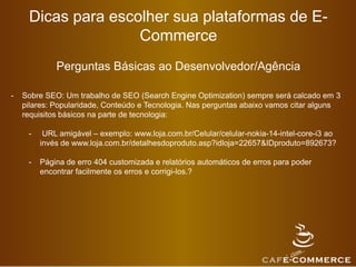 Dicas para escolher sua plataformas de E-
Commerce
Perguntas Básicas ao Desenvolvedor/Agência
- Sobre SEO: Um trabalho de SEO (Search Engine Optimization) sempre será calcado em 3
pilares: Popularidade, Conteúdo e Tecnologia. Nas perguntas abaixo vamos citar alguns
requisitos básicos na parte de tecnologia:
- URL amigável – exemplo: www.loja.com.br/Celular/celular-nokia-14-intel-core-i3 ao
invés de www.loja.com.br/detalhesdoproduto.asp?idloja=22657&IDproduto=892673?
- Página de erro 404 customizada e relatórios automáticos de erros para poder
encontrar facilmente os erros e corrigi-los.?
 