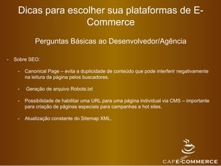 Dicas para escolher sua plataformas de E-
Commerce
Perguntas Básicas ao Desenvolvedor/Agência
- Sobre SEO:
- Canonical Page – evita a duplicidade de conteúdo que pode interferir negativamente
na leitura da página pelos buscadores.
- Geração de arquivo Robots.txt
- Possibilidade de habilitar uma URL para uma página individual via CMS – importante
para criação de páginas especiais para campanhas e hot sites.
- Atualização constante do Sitemap XML.
 
