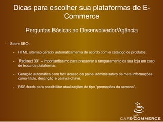 Dicas para escolher sua plataformas de E-
Commerce
Perguntas Básicas ao Desenvolvedor/Agência
- Sobre SEO:
- HTML sitemap gerado automaticamente de acordo com o catálogo de produtos.
- Redirect 301 – importantíssimo para preservar o ranqueamento da sua loja em caso
de troca de plataforma.
- Geração automática com fácil acesso do painel administrativo de meta informações
como título, descrição e palavra-chave.
- RSS feeds para possibilitar atualizações do tipo “promoções da semana”.
 