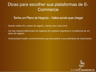 Dicas para escolher sua plataformas de E-
Commerce
Tenha um Plano de Negócio –Saiba aonde quer chegar
- Quanto melhor for o plano de negócio, menos risco você corre
- Um dos maiores diferenciais de negócios em qualquer segmento é a existencia de um
plano de negócio.
- Você precisa investir numa ferramenta que acompanhe a sua estimativa de crescimento.
 