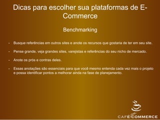 Dicas para escolher sua plataformas de E-
Commerce
Benchmarking
- Busque referências em outros sites e anote os recursos que gostaria de ter em seu site.
- Pense grande, veja grandes sites, varejistas e referências do seu nicho de mercado.
- Anote os prós e contras deles.
- Essas anotações são essenciais para que você mesmo entenda cada vez mais o projeto
e possa identificar pontos a melhorar ainda na fase de planejamento.
 