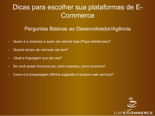Dicas para escolher sua plataformas de E-
Commerce
Perguntas Básicas ao Desenvolvedor/Agência
- Quem é a empresa e quem ela atende hoje (Peça referências)?
- Quanto tempo de mercado ela tem?
- -Qual a linguagem que ela usa?
- Se você quiser troca-los por outra empresa, como funciona?
- Como é a hospedagem (Minha sugestão é amazon web service)?
 