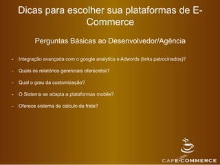 Dicas para escolher sua plataformas de E-
Commerce
Perguntas Básicas ao Desenvolvedor/Agência
- Integração avançada com o google analytics e Adwords (links patrocinados)?
- Quais os relatórios gerenciais oferecidos?
- Qual o grau da customização?
- O Sistema se adapta a plataformas mobile?
- Oferece sistema de calculo de frete?
 